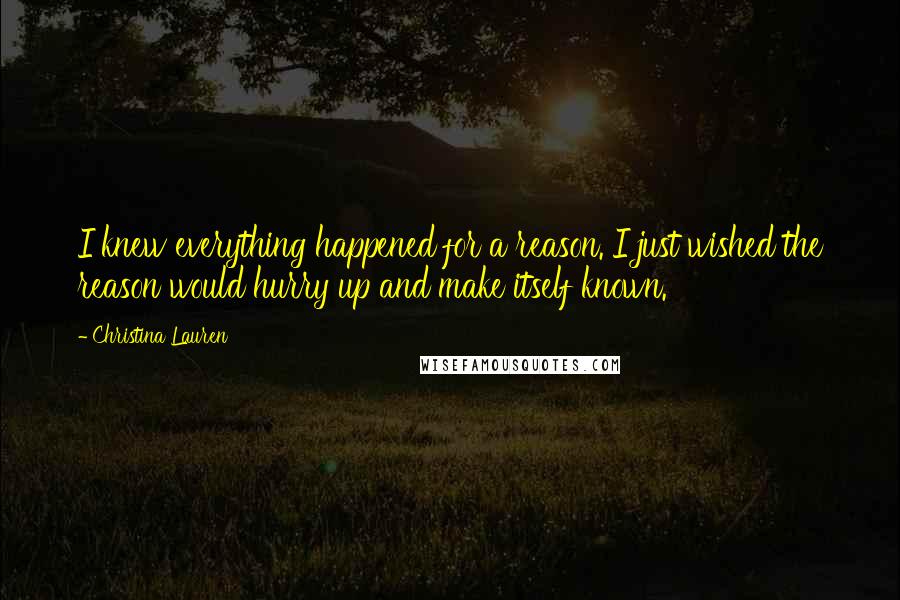 Christina Lauren Quotes: I knew everything happened for a reason. I just wished the reason would hurry up and make itself known.