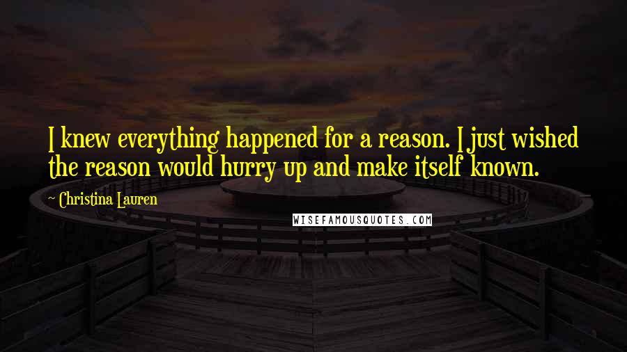 Christina Lauren Quotes: I knew everything happened for a reason. I just wished the reason would hurry up and make itself known.