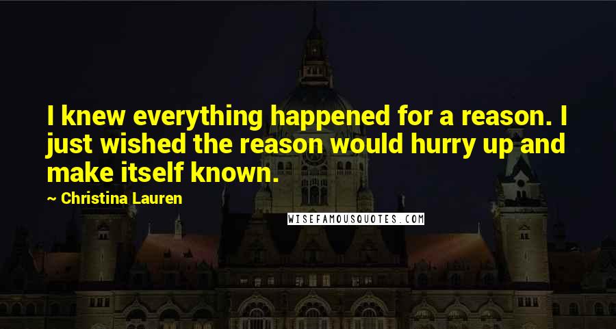 Christina Lauren Quotes: I knew everything happened for a reason. I just wished the reason would hurry up and make itself known.