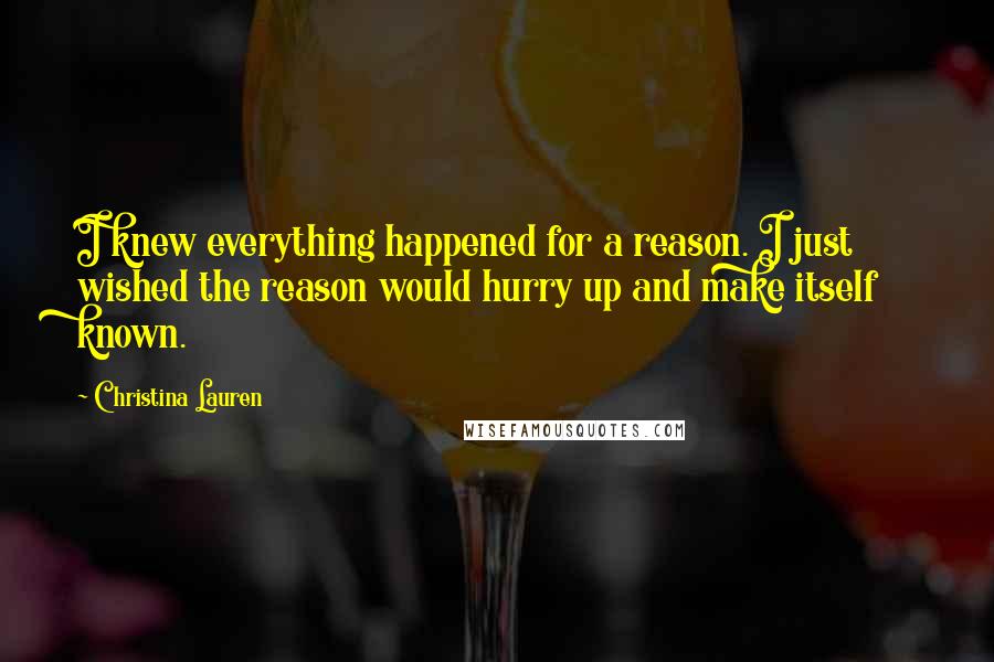 Christina Lauren Quotes: I knew everything happened for a reason. I just wished the reason would hurry up and make itself known.