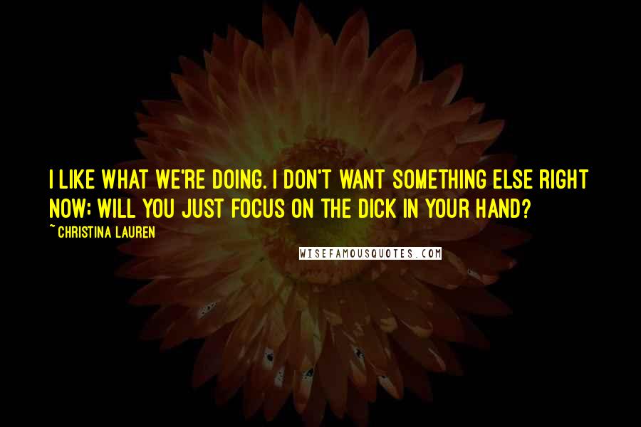 Christina Lauren Quotes: I like what we're doing. I don't want something else right now; will you just focus on the dick in your hand?