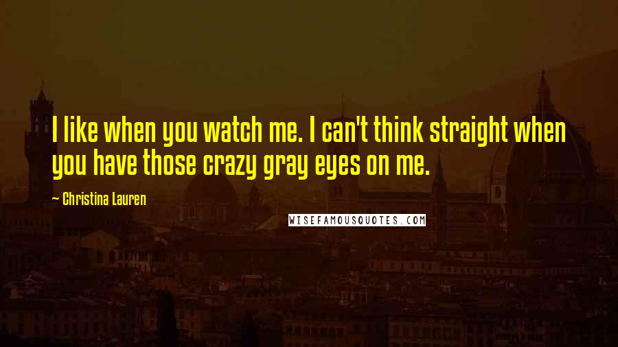 Christina Lauren Quotes: I like when you watch me. I can't think straight when you have those crazy gray eyes on me.