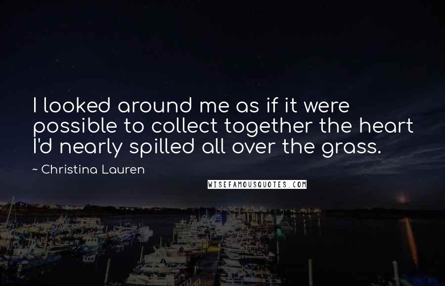 Christina Lauren Quotes: I looked around me as if it were possible to collect together the heart I'd nearly spilled all over the grass.