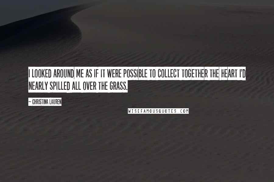 Christina Lauren Quotes: I looked around me as if it were possible to collect together the heart I'd nearly spilled all over the grass.