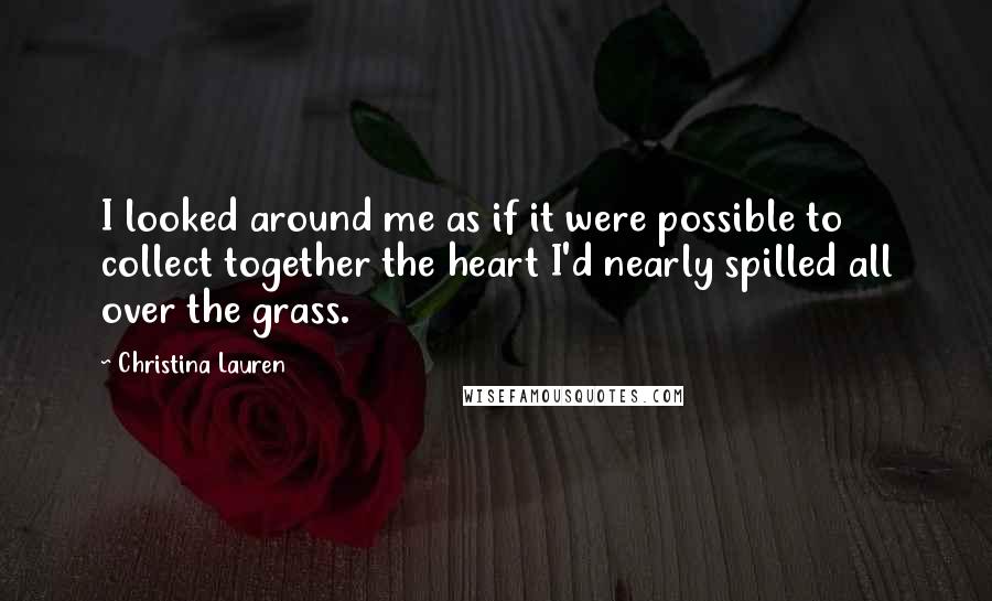 Christina Lauren Quotes: I looked around me as if it were possible to collect together the heart I'd nearly spilled all over the grass.