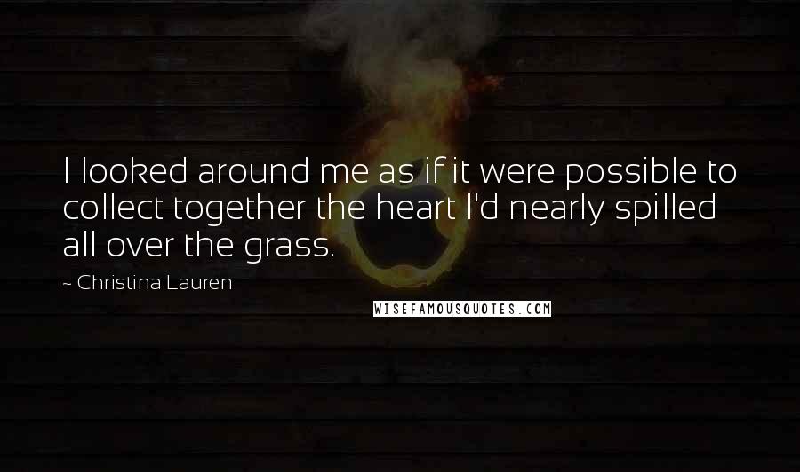 Christina Lauren Quotes: I looked around me as if it were possible to collect together the heart I'd nearly spilled all over the grass.
