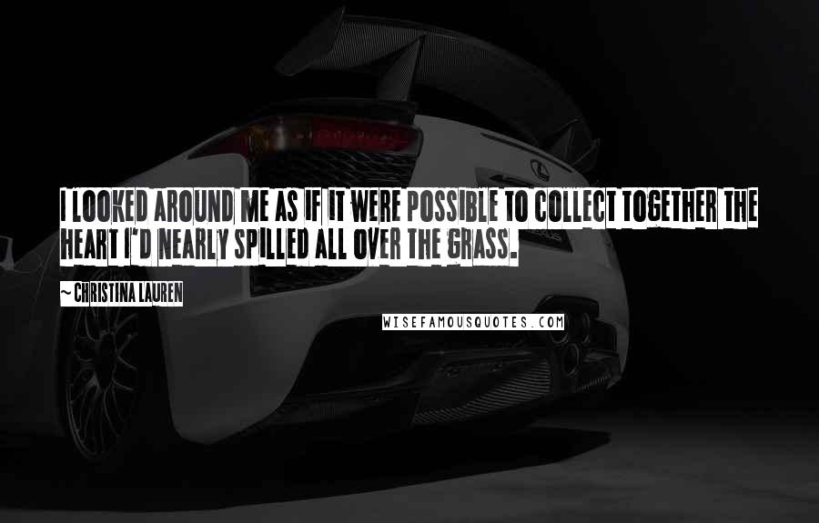 Christina Lauren Quotes: I looked around me as if it were possible to collect together the heart I'd nearly spilled all over the grass.