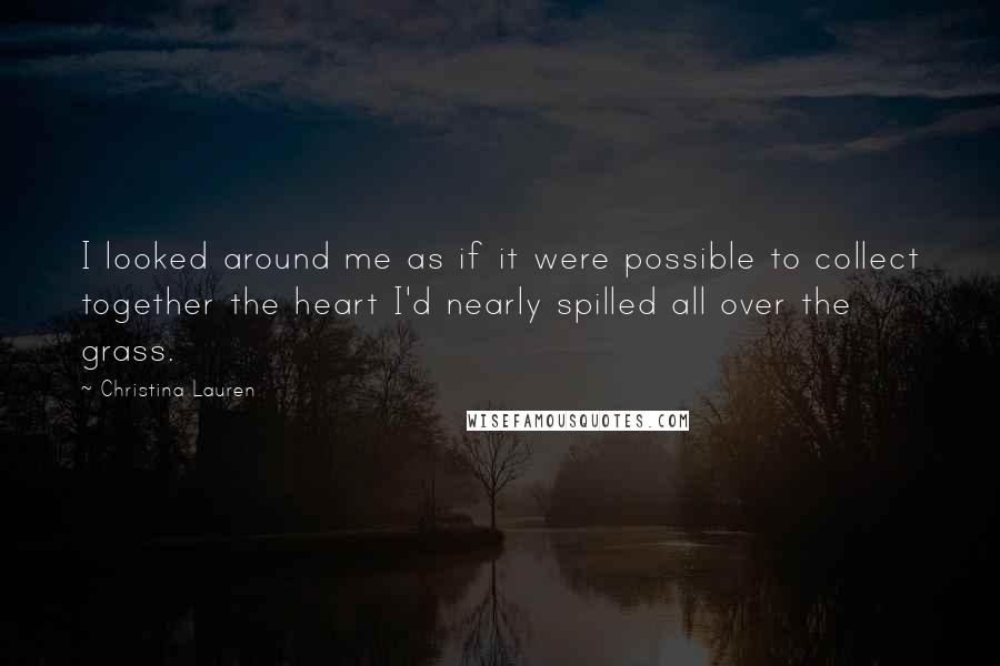 Christina Lauren Quotes: I looked around me as if it were possible to collect together the heart I'd nearly spilled all over the grass.