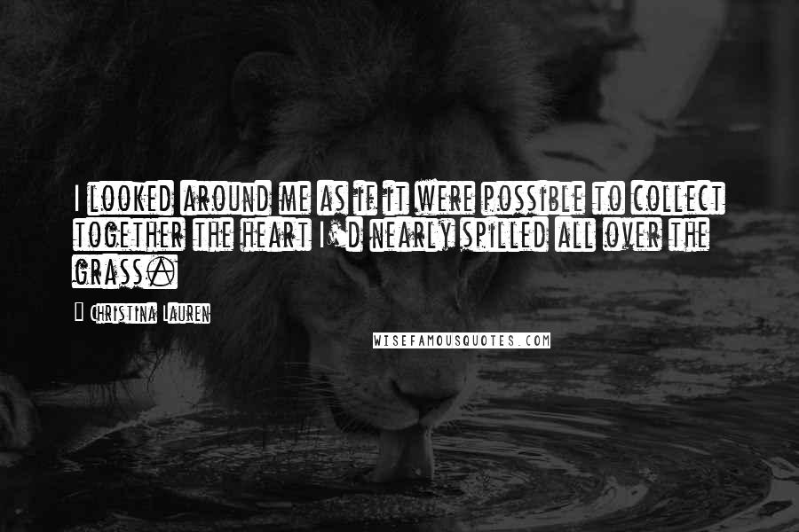 Christina Lauren Quotes: I looked around me as if it were possible to collect together the heart I'd nearly spilled all over the grass.