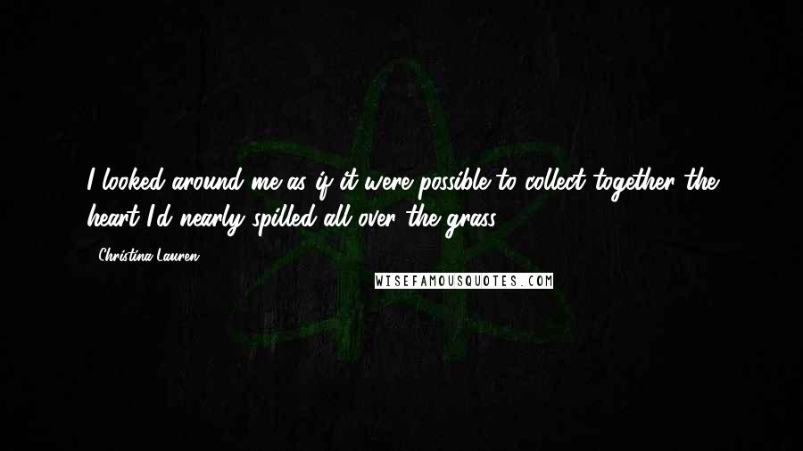 Christina Lauren Quotes: I looked around me as if it were possible to collect together the heart I'd nearly spilled all over the grass.