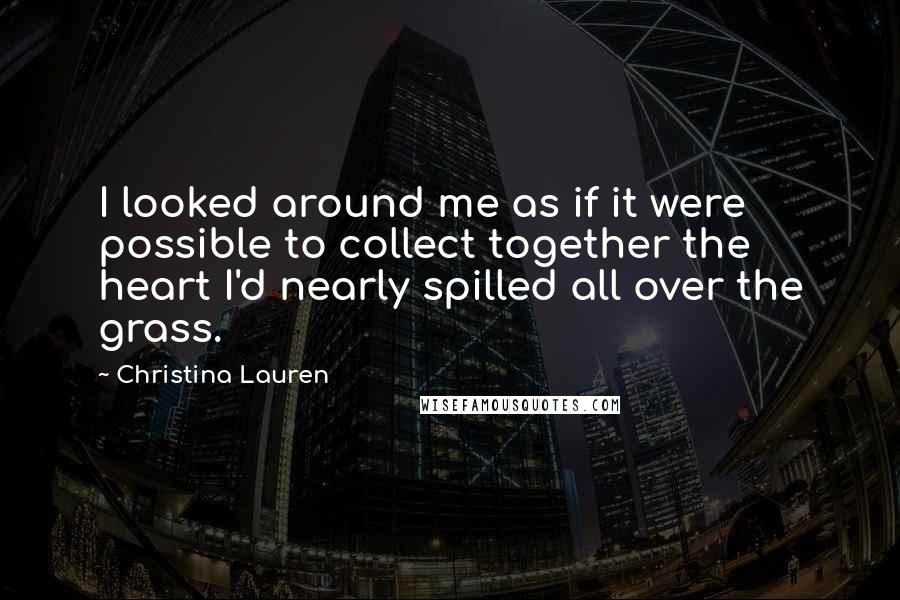 Christina Lauren Quotes: I looked around me as if it were possible to collect together the heart I'd nearly spilled all over the grass.