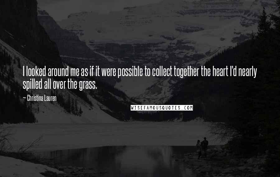 Christina Lauren Quotes: I looked around me as if it were possible to collect together the heart I'd nearly spilled all over the grass.