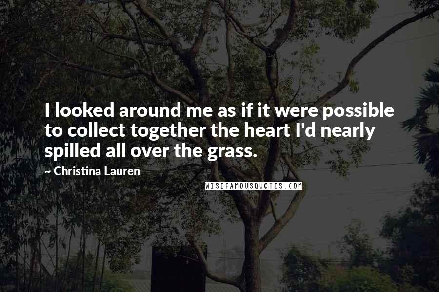 Christina Lauren Quotes: I looked around me as if it were possible to collect together the heart I'd nearly spilled all over the grass.