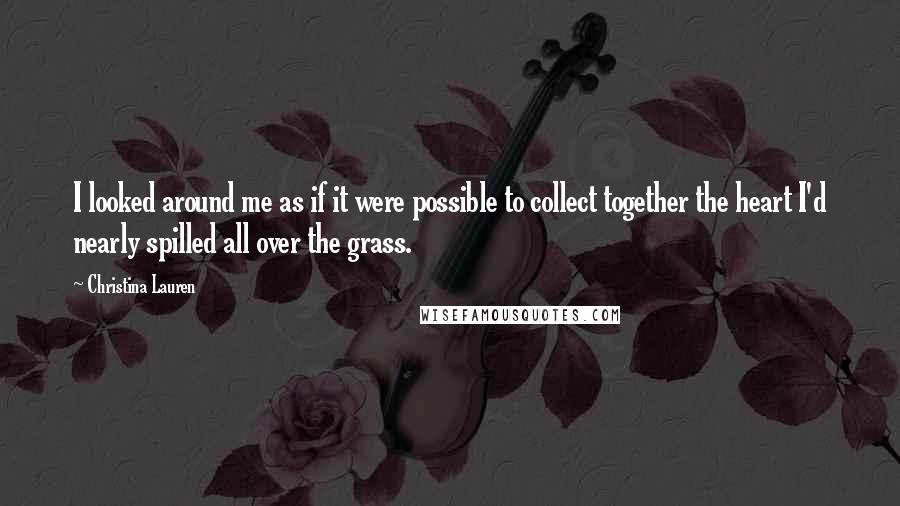 Christina Lauren Quotes: I looked around me as if it were possible to collect together the heart I'd nearly spilled all over the grass.