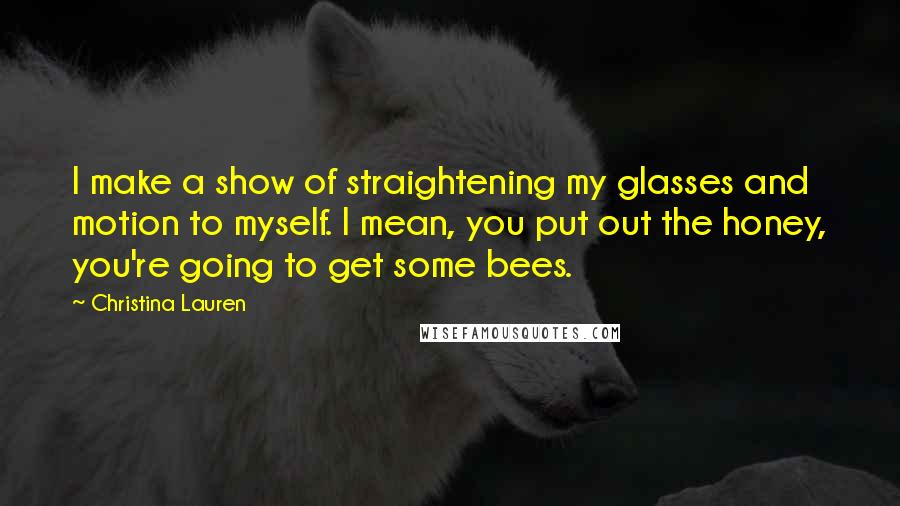 Christina Lauren Quotes: I make a show of straightening my glasses and motion to myself. I mean, you put out the honey, you're going to get some bees.