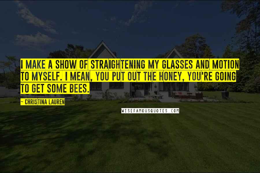 Christina Lauren Quotes: I make a show of straightening my glasses and motion to myself. I mean, you put out the honey, you're going to get some bees.