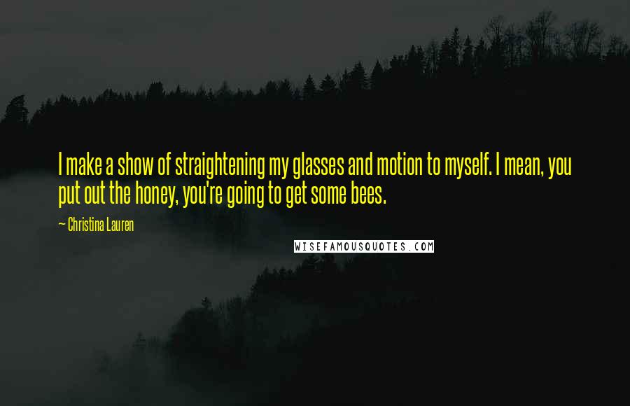 Christina Lauren Quotes: I make a show of straightening my glasses and motion to myself. I mean, you put out the honey, you're going to get some bees.