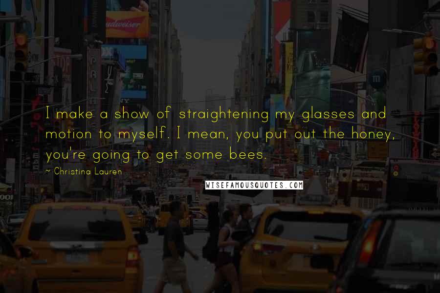 Christina Lauren Quotes: I make a show of straightening my glasses and motion to myself. I mean, you put out the honey, you're going to get some bees.