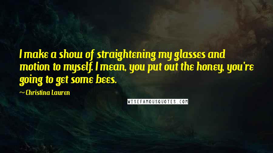 Christina Lauren Quotes: I make a show of straightening my glasses and motion to myself. I mean, you put out the honey, you're going to get some bees.