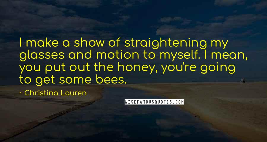 Christina Lauren Quotes: I make a show of straightening my glasses and motion to myself. I mean, you put out the honey, you're going to get some bees.