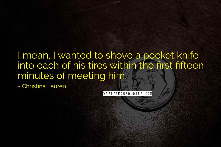 Christina Lauren Quotes: I mean, I wanted to shove a pocket knife into each of his tires within the first fifteen minutes of meeting him.