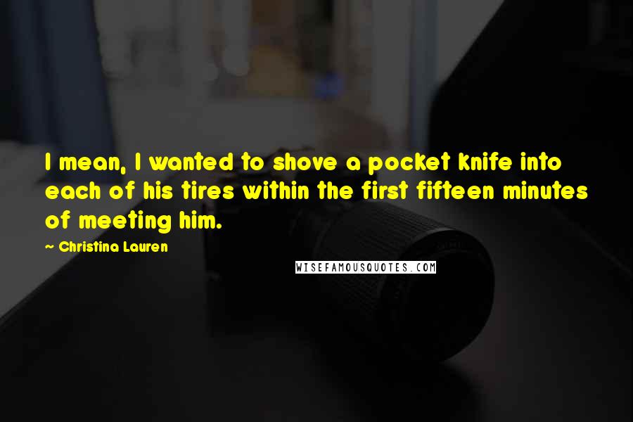 Christina Lauren Quotes: I mean, I wanted to shove a pocket knife into each of his tires within the first fifteen minutes of meeting him.