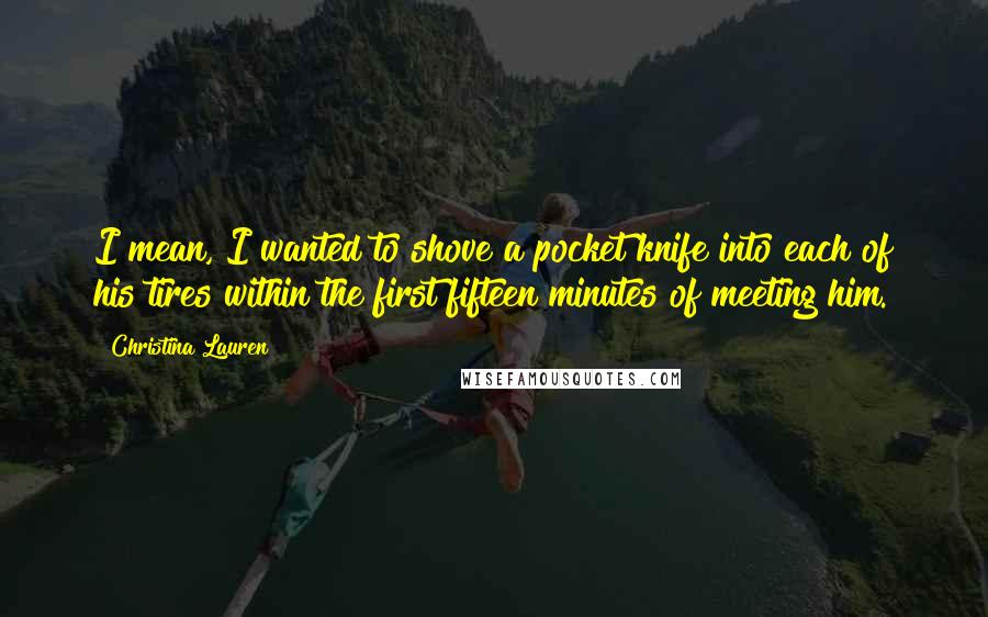 Christina Lauren Quotes: I mean, I wanted to shove a pocket knife into each of his tires within the first fifteen minutes of meeting him.