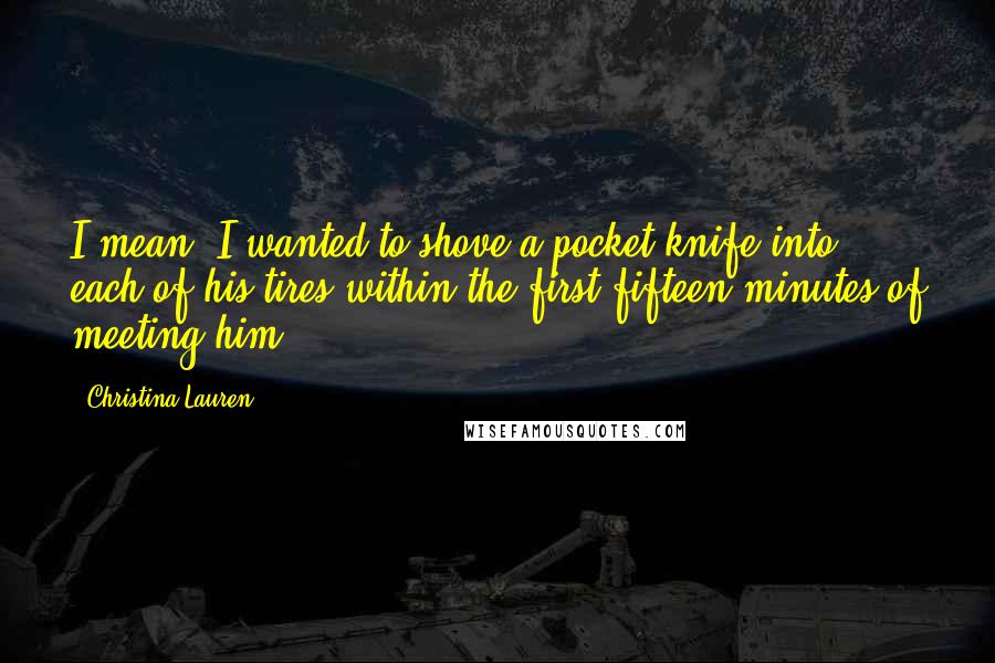 Christina Lauren Quotes: I mean, I wanted to shove a pocket knife into each of his tires within the first fifteen minutes of meeting him.