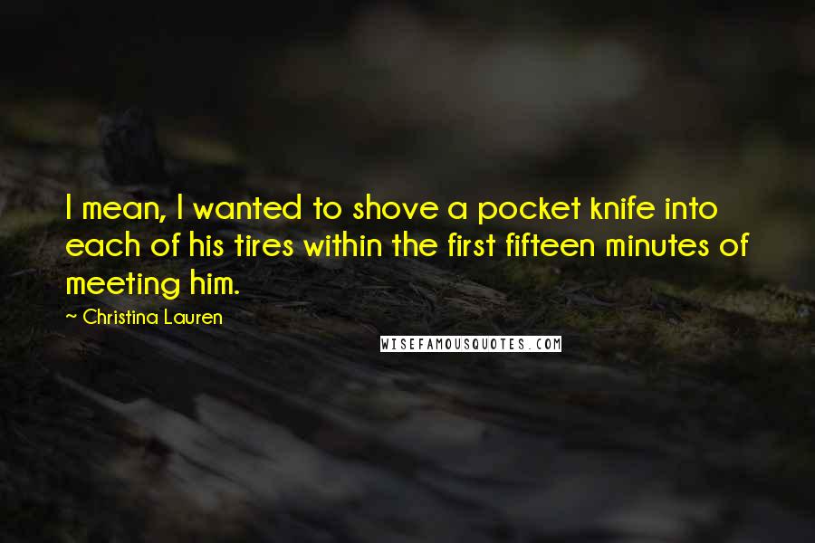 Christina Lauren Quotes: I mean, I wanted to shove a pocket knife into each of his tires within the first fifteen minutes of meeting him.