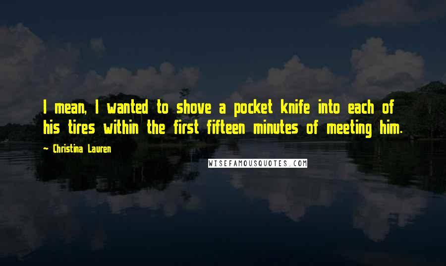 Christina Lauren Quotes: I mean, I wanted to shove a pocket knife into each of his tires within the first fifteen minutes of meeting him.