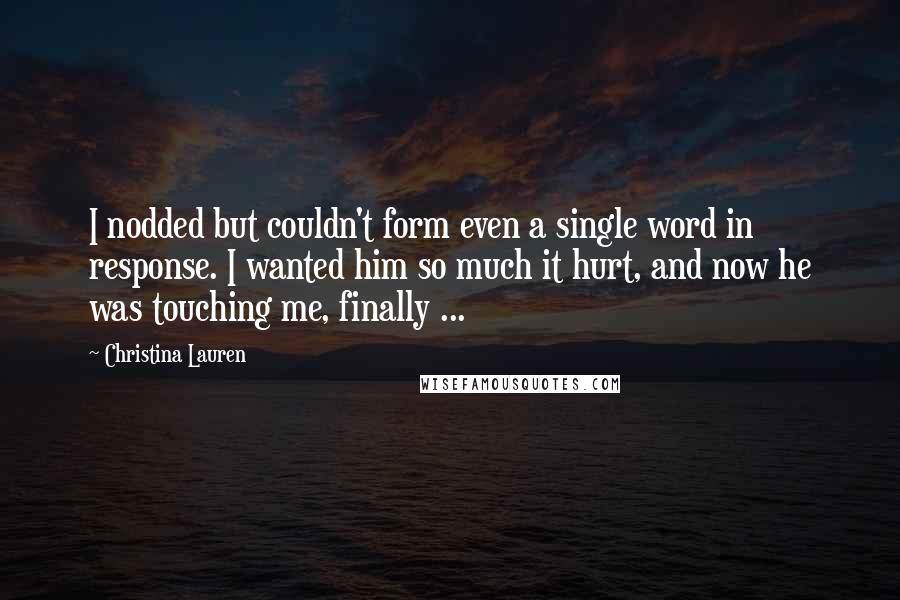 Christina Lauren Quotes: I nodded but couldn't form even a single word in response. I wanted him so much it hurt, and now he was touching me, finally ...