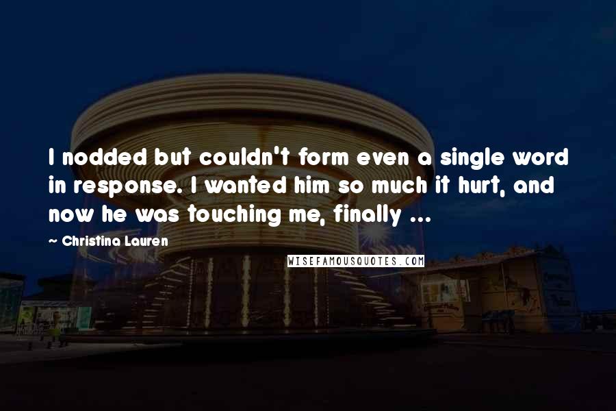 Christina Lauren Quotes: I nodded but couldn't form even a single word in response. I wanted him so much it hurt, and now he was touching me, finally ...