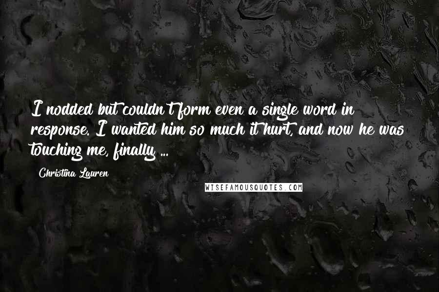 Christina Lauren Quotes: I nodded but couldn't form even a single word in response. I wanted him so much it hurt, and now he was touching me, finally ...