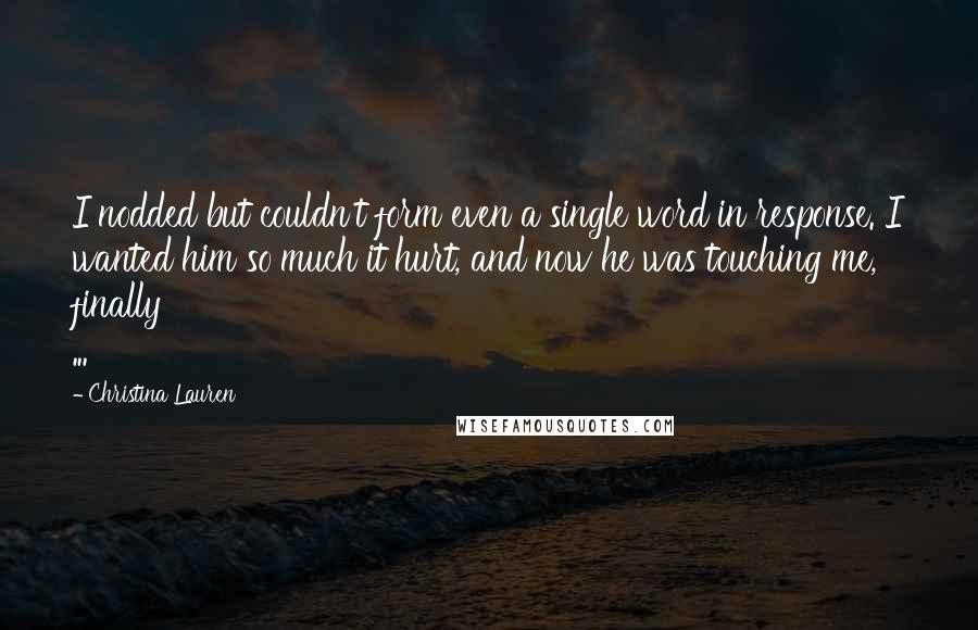 Christina Lauren Quotes: I nodded but couldn't form even a single word in response. I wanted him so much it hurt, and now he was touching me, finally ...