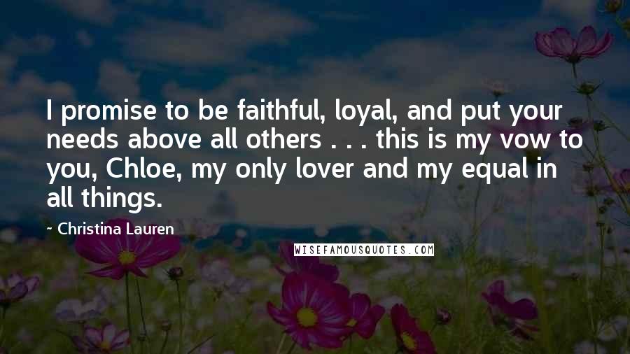 Christina Lauren Quotes: I promise to be faithful, loyal, and put your needs above all others . . . this is my vow to you, Chloe, my only lover and my equal in all things.