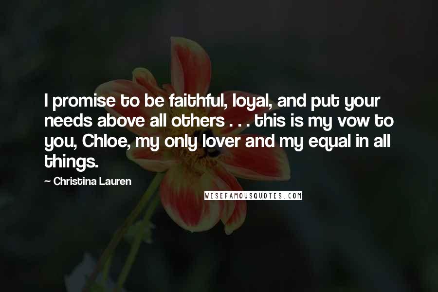 Christina Lauren Quotes: I promise to be faithful, loyal, and put your needs above all others . . . this is my vow to you, Chloe, my only lover and my equal in all things.