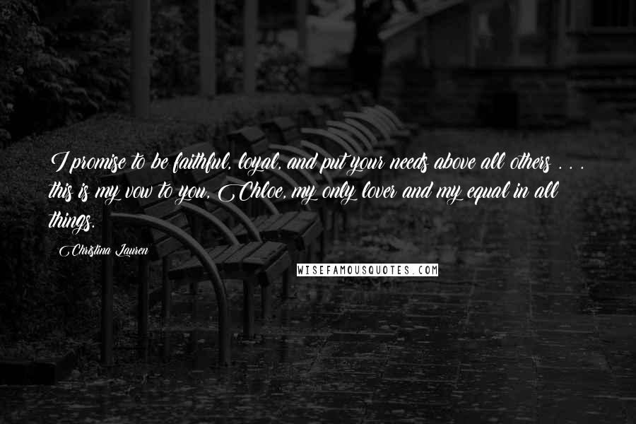 Christina Lauren Quotes: I promise to be faithful, loyal, and put your needs above all others . . . this is my vow to you, Chloe, my only lover and my equal in all things.