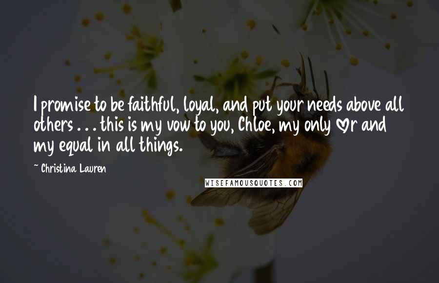 Christina Lauren Quotes: I promise to be faithful, loyal, and put your needs above all others . . . this is my vow to you, Chloe, my only lover and my equal in all things.
