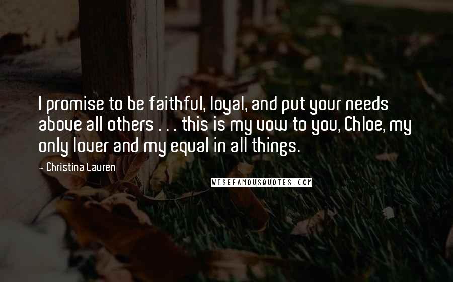 Christina Lauren Quotes: I promise to be faithful, loyal, and put your needs above all others . . . this is my vow to you, Chloe, my only lover and my equal in all things.
