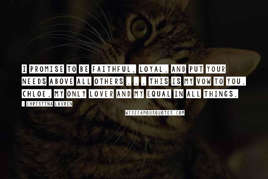 Christina Lauren Quotes: I promise to be faithful, loyal, and put your needs above all others . . . this is my vow to you, Chloe, my only lover and my equal in all things.