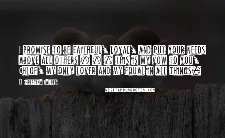 Christina Lauren Quotes: I promise to be faithful, loyal, and put your needs above all others . . . this is my vow to you, Chloe, my only lover and my equal in all things.