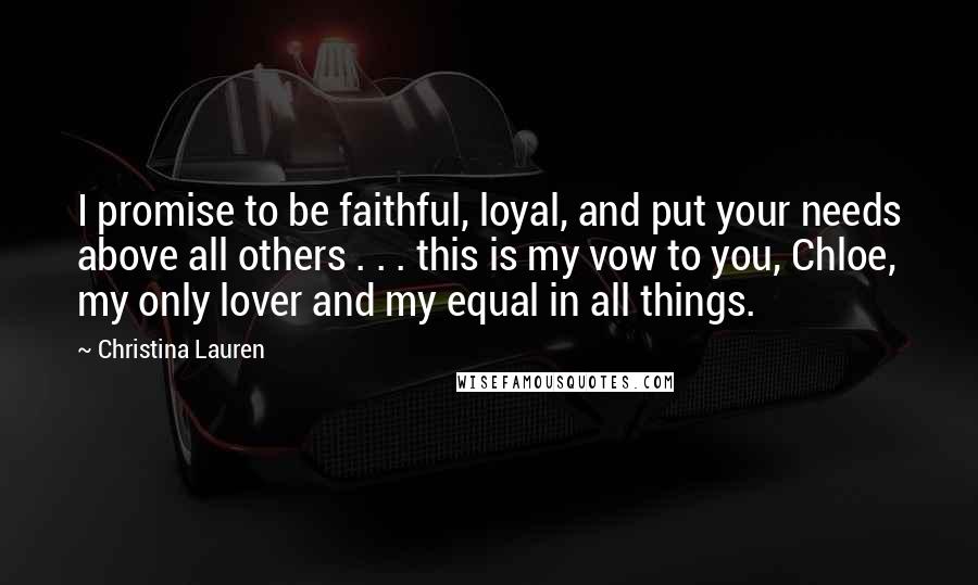 Christina Lauren Quotes: I promise to be faithful, loyal, and put your needs above all others . . . this is my vow to you, Chloe, my only lover and my equal in all things.