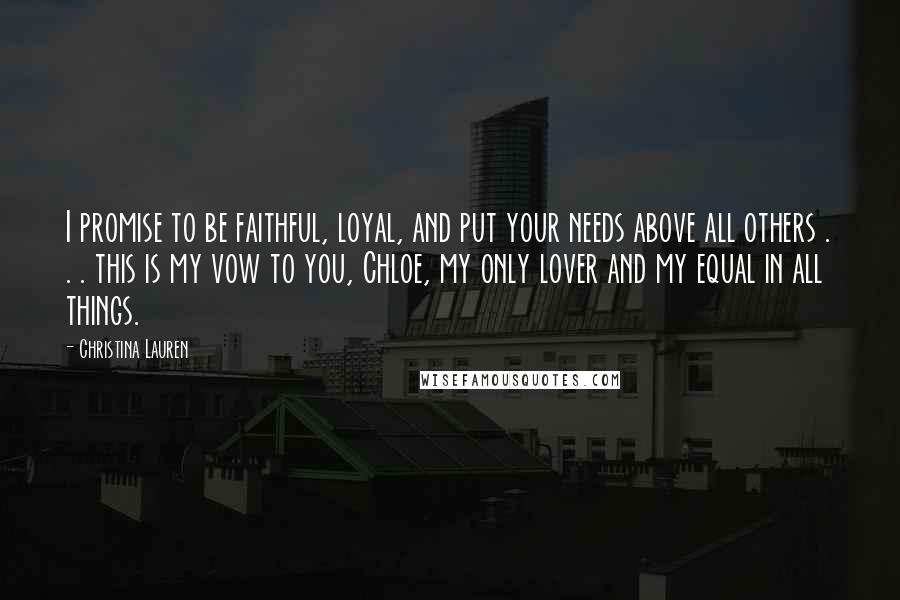 Christina Lauren Quotes: I promise to be faithful, loyal, and put your needs above all others . . . this is my vow to you, Chloe, my only lover and my equal in all things.