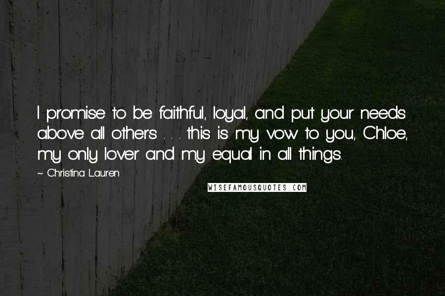 Christina Lauren Quotes: I promise to be faithful, loyal, and put your needs above all others . . . this is my vow to you, Chloe, my only lover and my equal in all things.