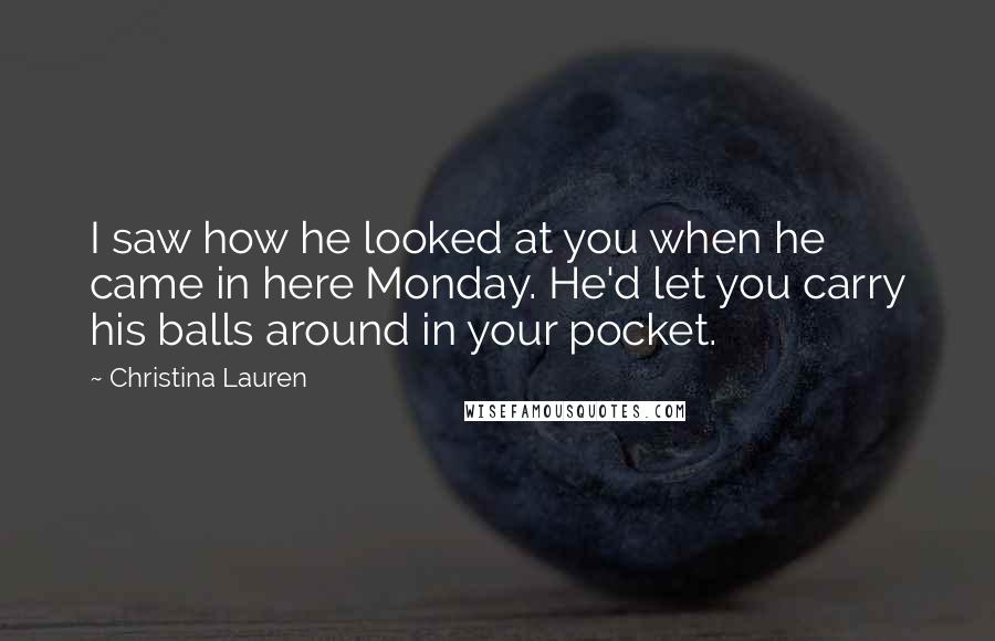 Christina Lauren Quotes: I saw how he looked at you when he came in here Monday. He'd let you carry his balls around in your pocket.