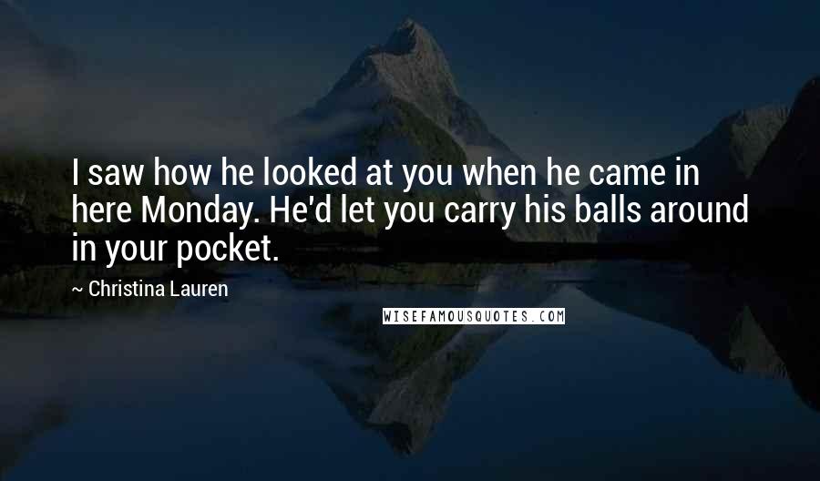 Christina Lauren Quotes: I saw how he looked at you when he came in here Monday. He'd let you carry his balls around in your pocket.