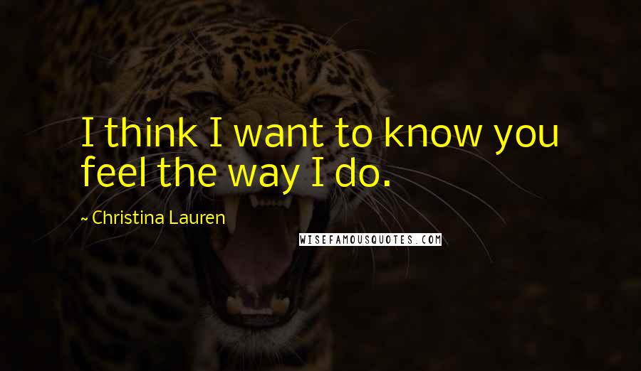 Christina Lauren Quotes: I think I want to know you feel the way I do.