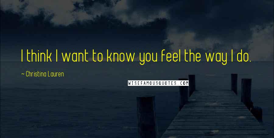 Christina Lauren Quotes: I think I want to know you feel the way I do.