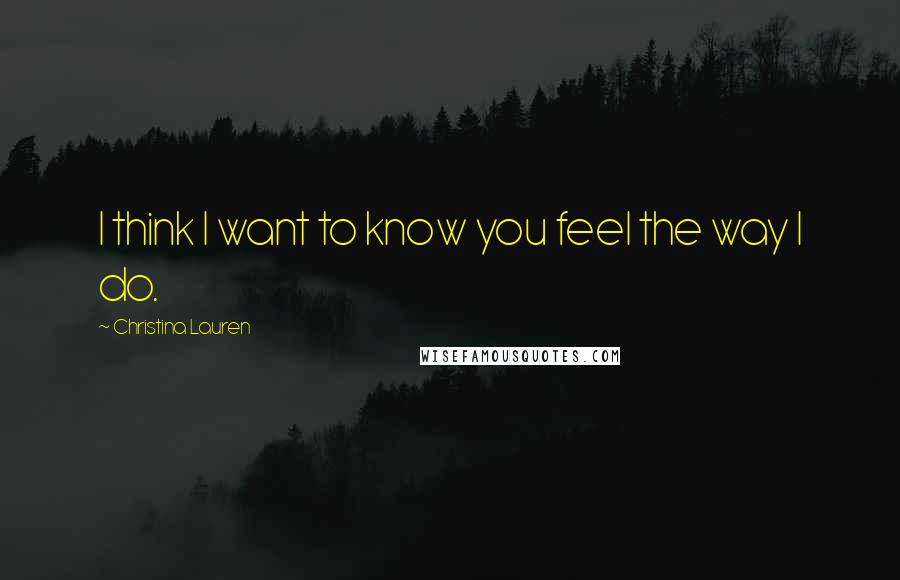 Christina Lauren Quotes: I think I want to know you feel the way I do.