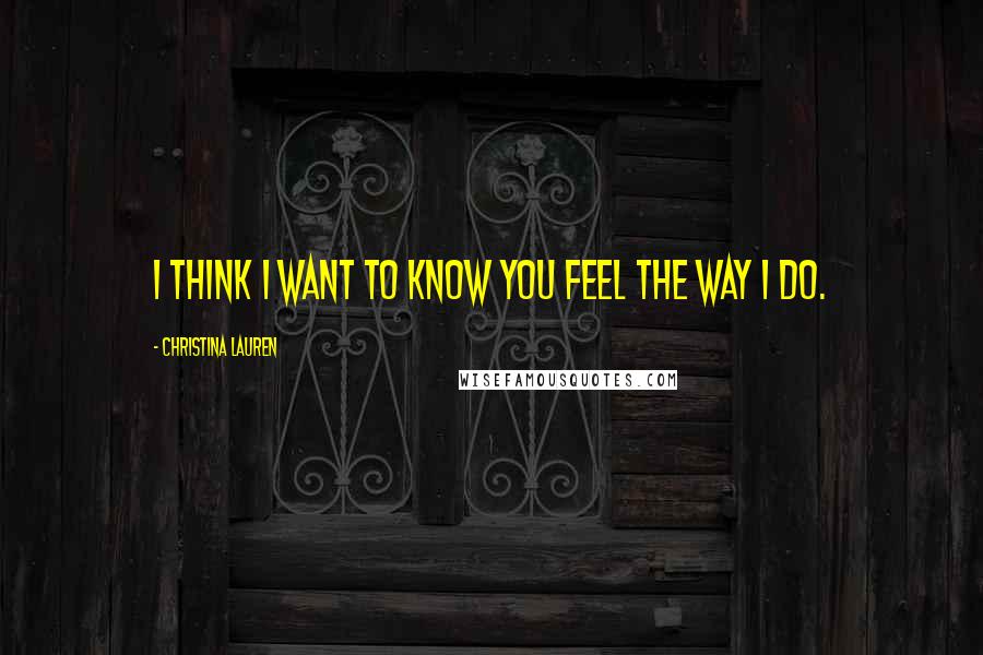 Christina Lauren Quotes: I think I want to know you feel the way I do.